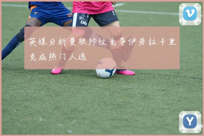 英媒分析曼联帅位竞争伊劳拉卡里克成热门人选
