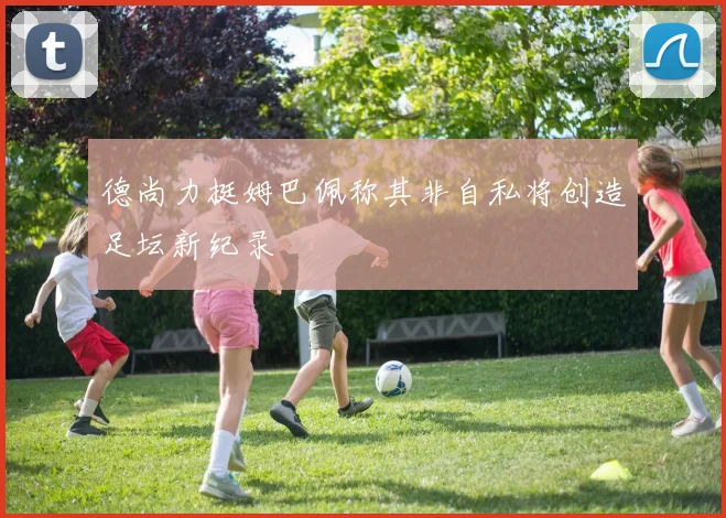 德尚力挺姆巴佩称其非自私将创造足坛新纪录