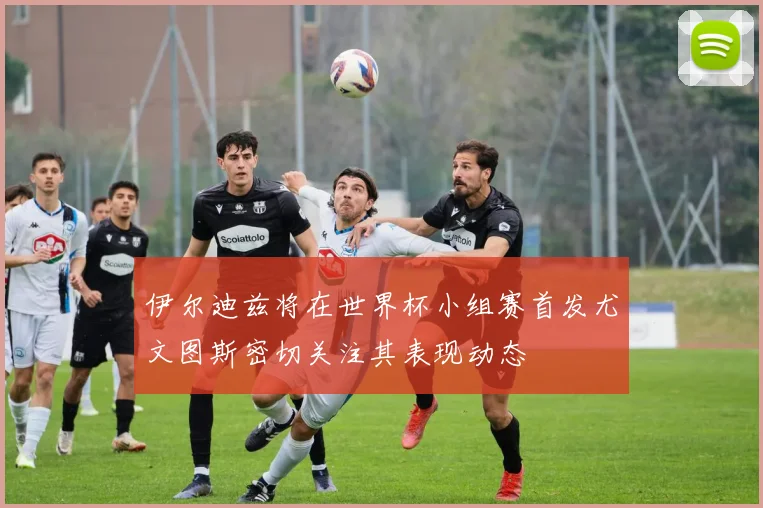 伊尔迪兹将在世界杯小组赛首发尤文图斯密切关注其表现动态