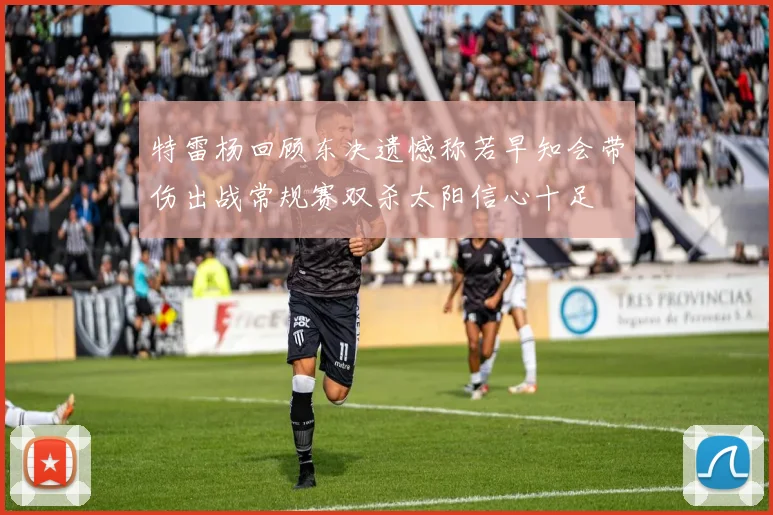 特雷杨回顾东决遗憾称若早知会带伤出战常规赛双杀太阳信心十足