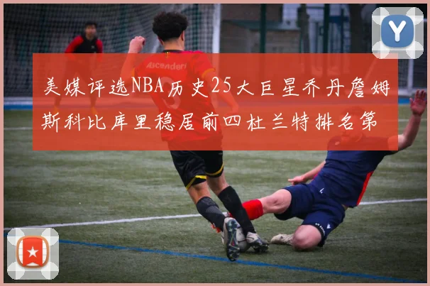 美媒评选NBA历史25大巨星乔丹詹姆斯科比库里稳居前四杜兰特排名第12引发热议