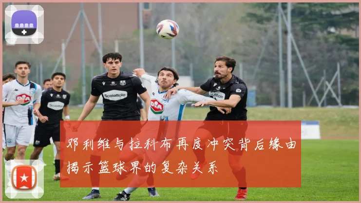 邓利维与拉科布再度冲突背后缘由揭示篮球界的复杂关系