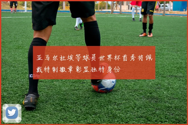 亚马尔杜埃等球员世界杯首秀将佩戴特制徽章彰显独特身份