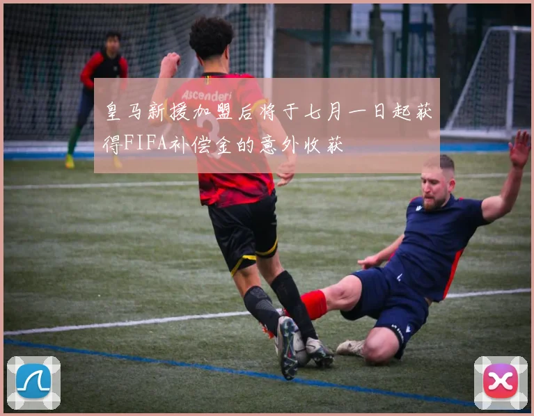 皇马新援加盟后将于七月一日起获得FIFA补偿金的意外收获