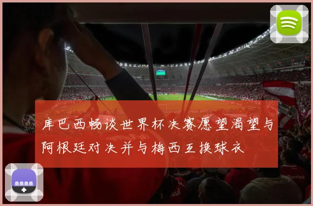 库巴西畅谈世界杯决赛愿望渴望与阿根廷对决并与梅西互换球衣