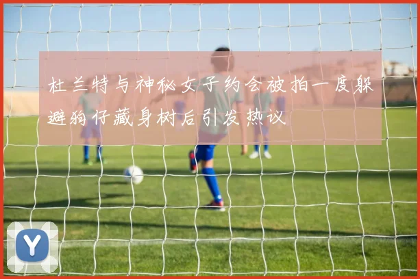杜兰特与神秘女子约会被拍一度躲避狗仔藏身树后引发热议