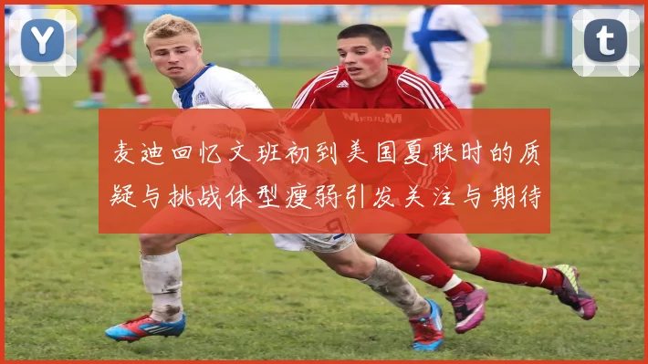 麦迪回忆文班初到美国夏联时的质疑与挑战体型瘦弱引发关注与期待