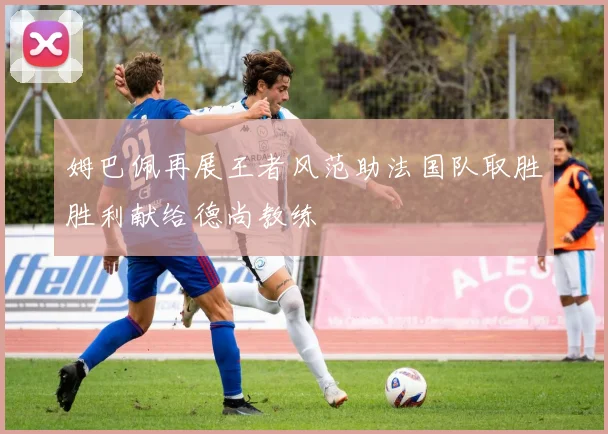 姆巴佩再展王者风范助法国队取胜胜利献给德尚教练