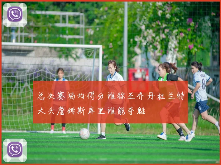 总决赛场均得分谁称王乔丹杜兰特大头詹姆斯库里谁能夺魁