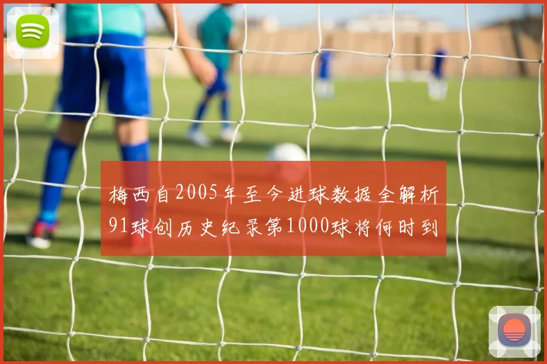 梅西自2005年至今进球数据全解析91球创历史纪录第1000球将何时到来