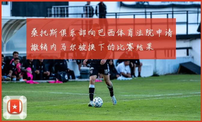 桑托斯俱乐部向巴西体育法院申请撤销内马尔被换下的比赛结果