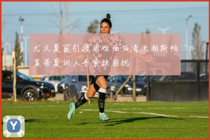 尤文夏窗引援困难面临清洗潮斯帕莱蒂夏训人手紧缺困扰