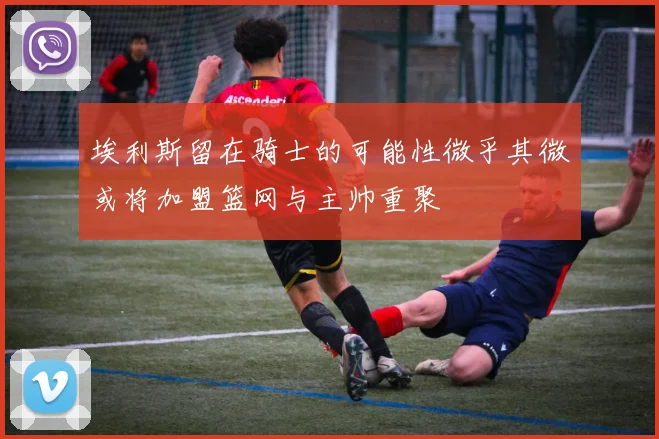 埃利斯留在骑士的可能性微乎其微或将加盟篮网与主帅重聚