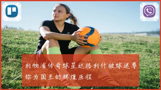 利物浦传奇球星达格利什被球迷尊称为国王的辉煌历程