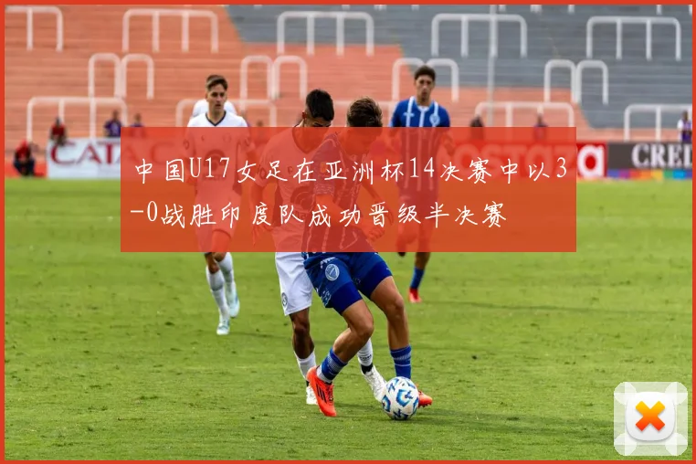 中国U17女足在亚洲杯14决赛中以3-0战胜印度队成功晋级半决赛