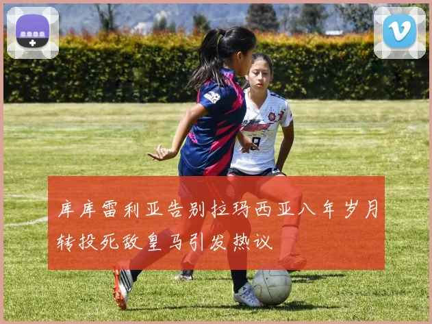 库库雷利亚告别拉玛西亚八年岁月转投死敌皇马引发热议