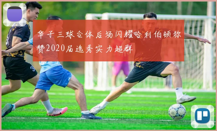 华子三球合体后场闪耀哈利伯顿称赞2020届选秀实力超群