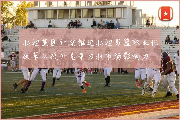 北控集团计划推进北控男篮职业化改革以提升竞争力和市场影响力