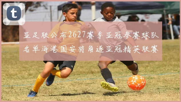 亚足联公布2627赛季亚冠参赛球队名单海港国安将角逐亚冠精英联赛