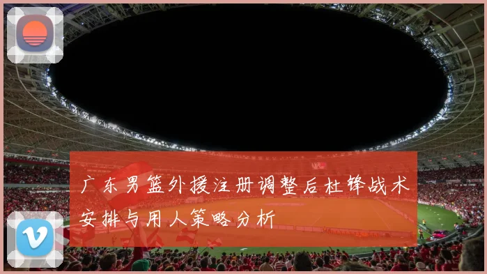 广东男篮外援注册调整后杜锋战术安排与用人策略分析