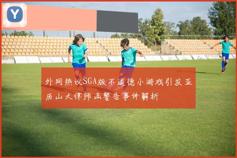 外网热议SGA版不道德小游戏引发亚历山大律师函警告事件解析