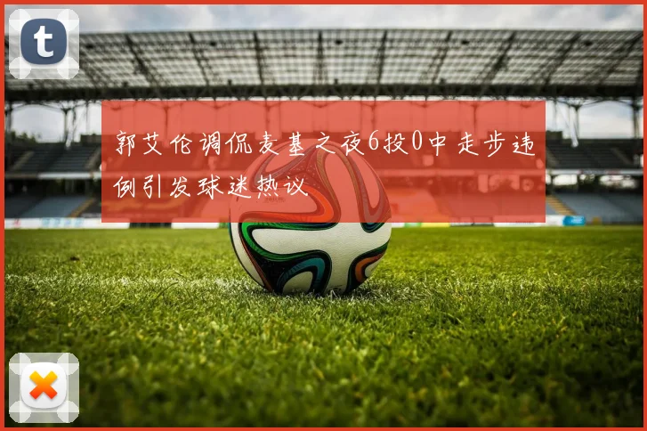 郭艾伦调侃麦基之夜6投0中走步违例引发球迷热议
