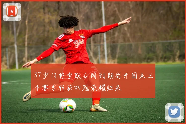 37岁门将索默合同到期离开国米三个赛季斩获四冠荣耀归来
