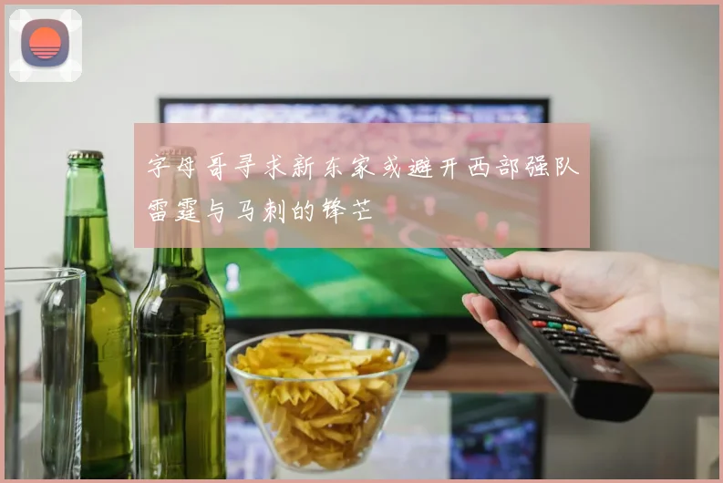 字母哥寻求新东家或避开西部强队雷霆与马刺的锋芒