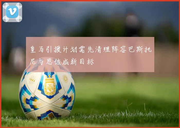 皇马引援计划需先清理阵容巴斯托尼与恩佐成新目标