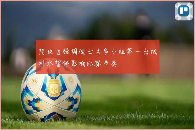 阿坎吉强调瑞士力争小组第一出线补水暂停影响比赛节奏