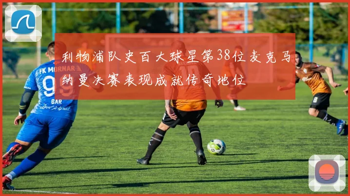 利物浦队史百大球星第38位麦克马纳曼决赛表现成就传奇地位