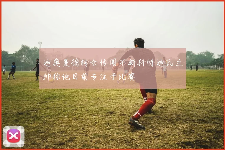 迪奥曼德转会传闻不断科特迪瓦主帅称他目前专注于比赛