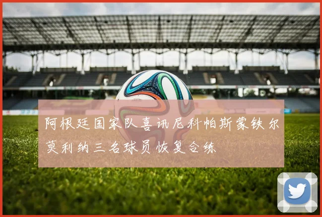 阿根廷国家队喜讯尼科帕斯蒙铁尔莫利纳三名球员恢复合练