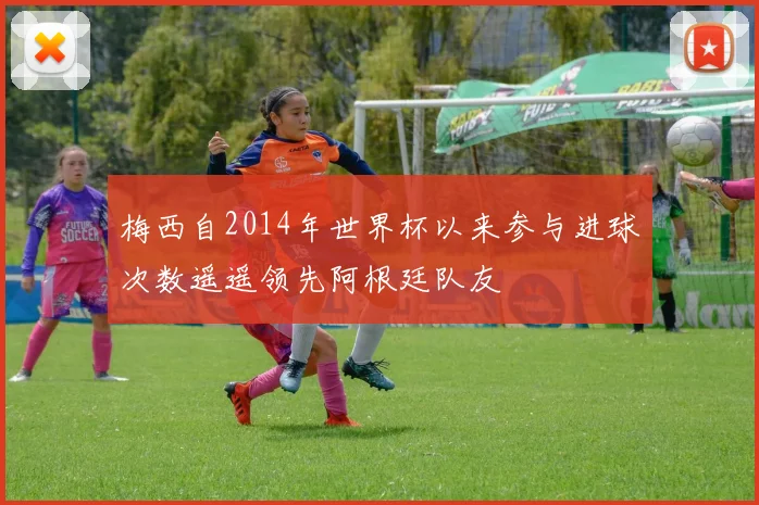 梅西自2014年世界杯以来参与进球次数遥遥领先阿根廷队友