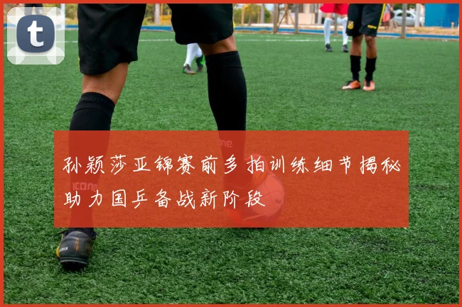 孙颖莎亚锦赛前多拍训练细节揭秘助力国乒备战新阶段