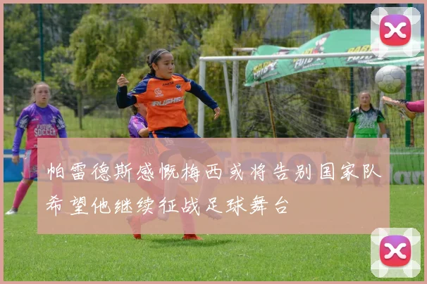 帕雷德斯感慨梅西或将告别国家队希望他继续征战足球舞台