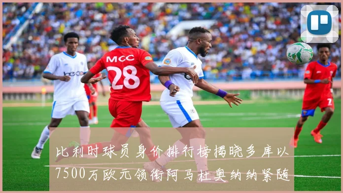 比利时球员身价排行榜揭晓多库以7500万欧元领衔阿马杜奥纳纳紧随其后