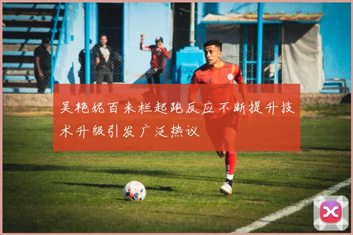 吴艳妮百米栏起跑反应不断提升技术升级引发广泛热议